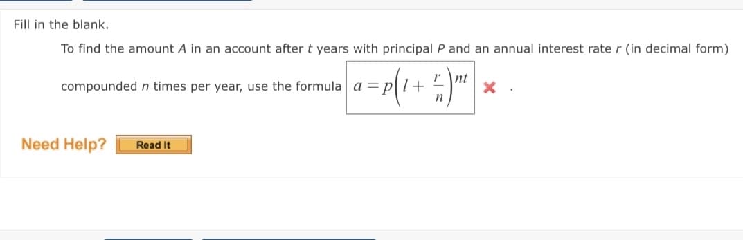 Fill in the blank.
To find the amount A in an account after t years with principal P and an annual interest rate r (in decimal form)
r \nt
compoundedn times per year, use the formula a = p[l+ =
Need Help?
Read It
