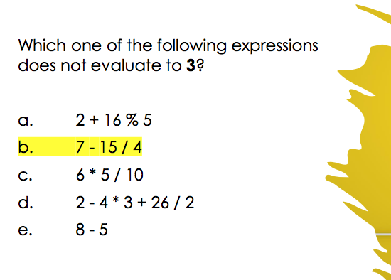 Which one of the following expressions
does not evaluate to 3?
a.
2 + 16 % 5
b.
7 - 15 / 4
C.
6 * 5/ 10
d.
2 - 4 * 3 + 26 / 2
е.
8 -5
