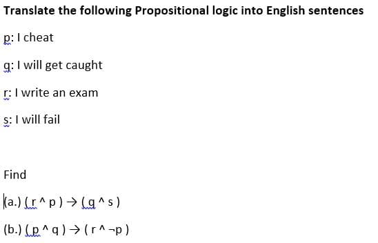 Translate the following Propositional logic into English sentences
p:I cheat
g: I will get caught
r:I write an exam
s: I will fail
Find
ka.) (r^p) > Lg ^s)
(b.) (p^q ) → ( r^-p)
