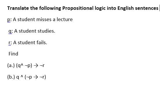 Translate the following Propositional logic into English sentences
p: A student misses a lecture
g: A student studies.
r: A student fails.
Find
(a.) (q^ -p) → -r
(b.) q ^ (-p → -r)
