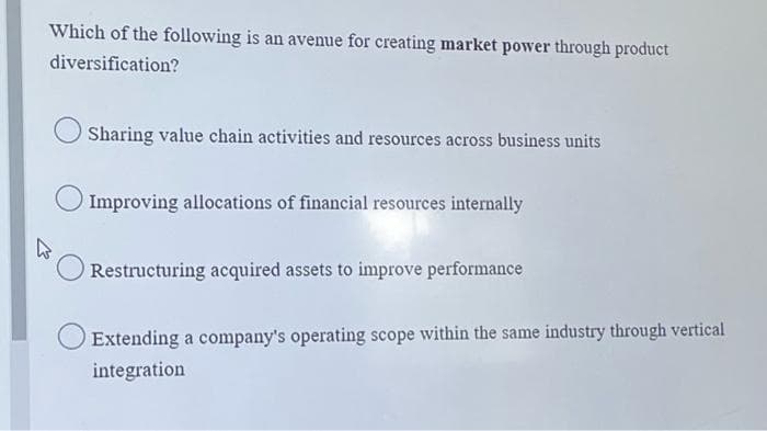 Which of the following is an avenue for creating market power through product
diversification?
Sharing value chain activities and resources across business units
Improving allocations of financial resources internally
Restructuring acquired assets to improve performance
Extending a company's operating scope within the same industry through vertical
integration