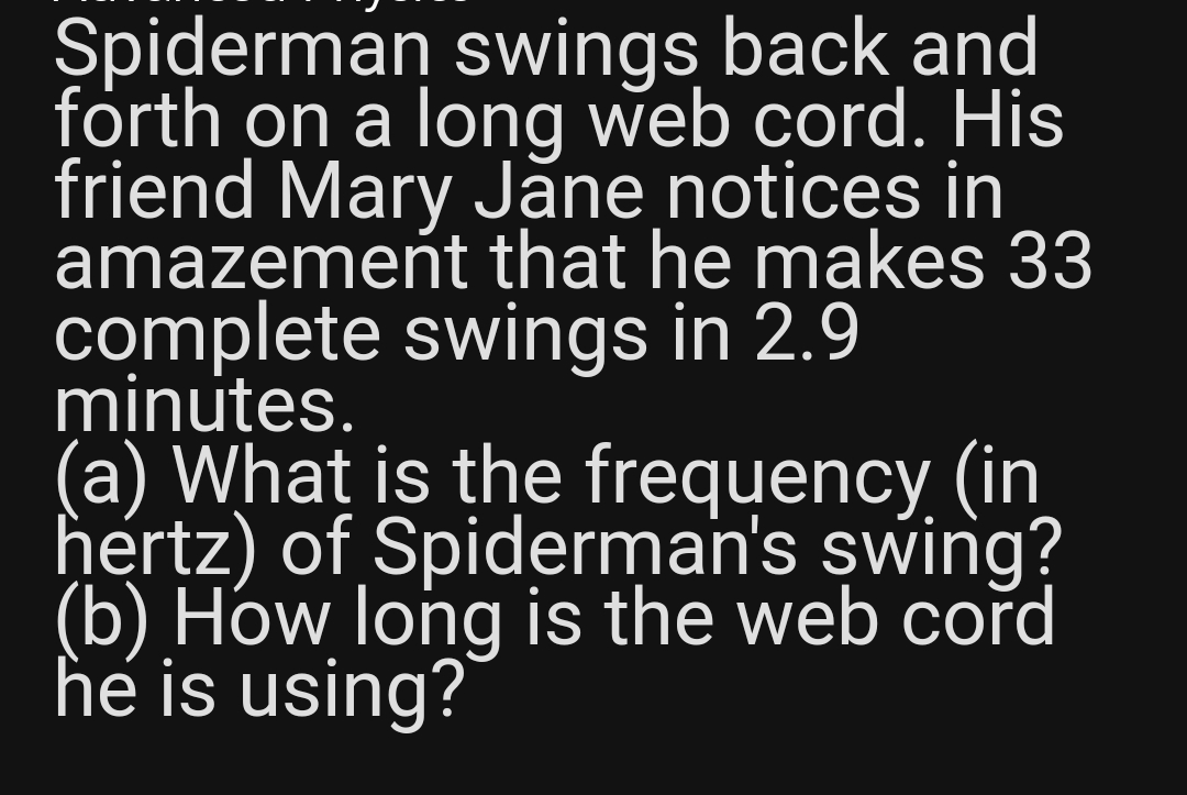 Spiderman swings back and
forth on a long web cord. His
friend Mary Jane notices in
amazement that he makes 33
complete swings in 2.9
minutes.
(a) What is the frequency (in
hertz) of Spiderman's swing?
(b) How long is the web cord
he is using?