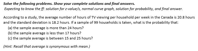 Solve the following problems. Show your complete solutions and final answers.
Expecting to know the ff: solution for z-value/s, normal curve graph, solution for probability, and final answer.
According to a study, the average number of hours of TV viewing per household per week in the Canada is 20.8 hours
and the standard deviation is 18.2 hours. If a sample of 99 households is taken, what is the probability that:
(a) the sample average is more than 24 hours?
(b) the sample average is less than 17 hours?
(c) the sample average is between 15 and 25 hours?
(Hint: Recall that average is synonymous with mean.)

