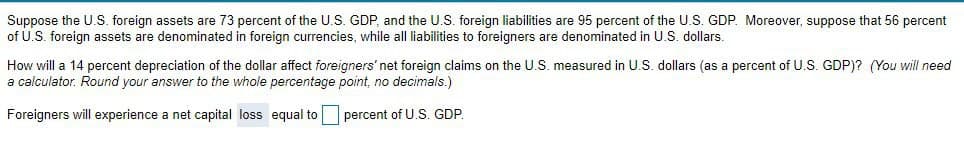 Suppose the U.S. foreign assets are 73 percent of the U.S. GDP, and the U.S. foreign liabilities are 95 percent of the U.S. GDP. Moreover, suppose that 56 percent
of U.S. foreign assets are denominated in foreign currencies, while all liabilities to foreigners are denominated in U.S. dollars.
How will a 14 percent depreciation of the dollar affect foreigners' net foreign claims on the U.S. measured in U.S. dollars (as
percent of U.S. GDP)? (You will need
a calculator. Round your answer to the whole percentage point, no decimals.)
Foreigners will experience a net capital loss equal to
percent of U.S. GDP,
