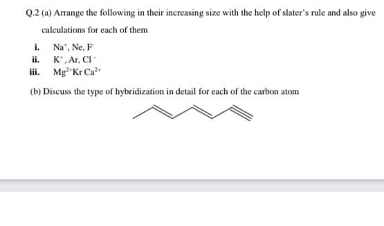 Q.2 (a) Arrange the following in their increasing size with the help of slater's rule and also give
calculations for each of them
i. Na", Ne, F
ii. K*, Ar, Cl
iii. Mg"Kr Ca"
(b) Discuss the type of hybridization in detail for each of the carbon atom
