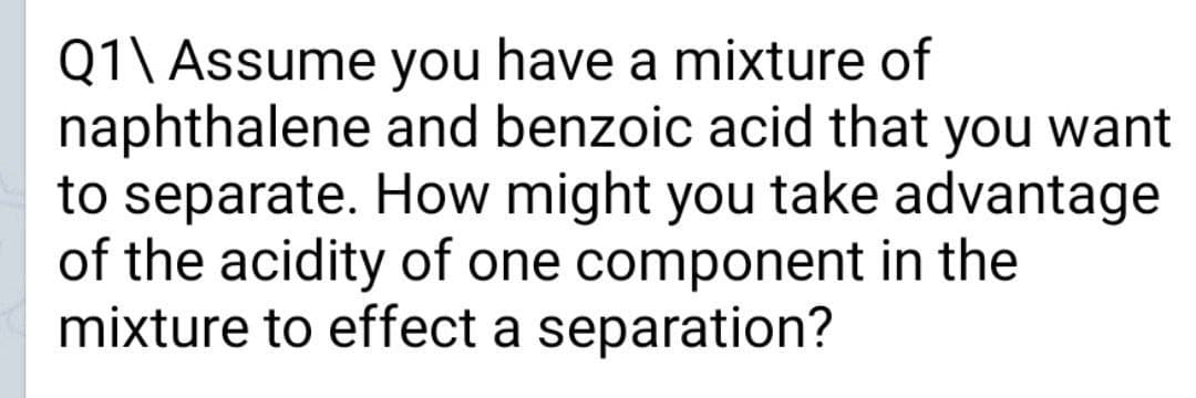 Q1\ Assume you have a mixture of
naphthalene and benzoic acid that you want
to separate. How might you take advantage
of the acidity of one component in the
mixture to effect a separation?
