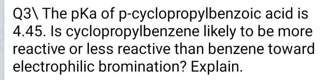 Q3\ The pKa of p-cyclopropylbenzoic acid is
4.45. Is cyclopropylbenzene likely to be more
reactive or less reactive than benzene toward
electrophilic bromination? Explain.
