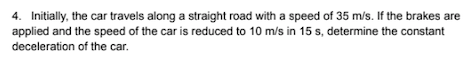 4. Initially, the car travels along a straight road with a speed of 35 m/s. If the brakes are
applied and the speed of the car is reduced to 10 m/s in 15 s, determine the constant
deceleration of the car.
