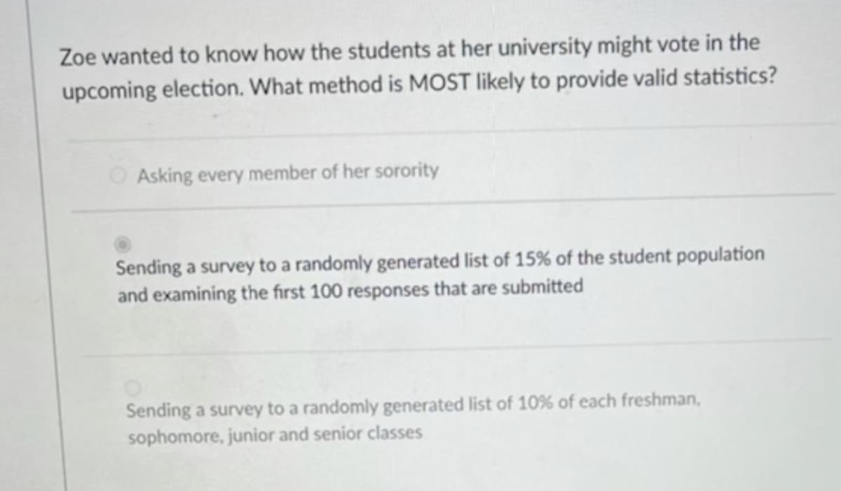 Zoe wanted to know how the students at her university might vote in the
upcoming election. What method is MOST likely to provide valid statistics?
O Asking every member of her sorority
Sending a survey to a randomly generated list of 15% of the student population
and examining the first 100 responses that are submitted
Sending a survey to a randomly generated list of 10% of each freshman,
sophomore, junior and senior classes
