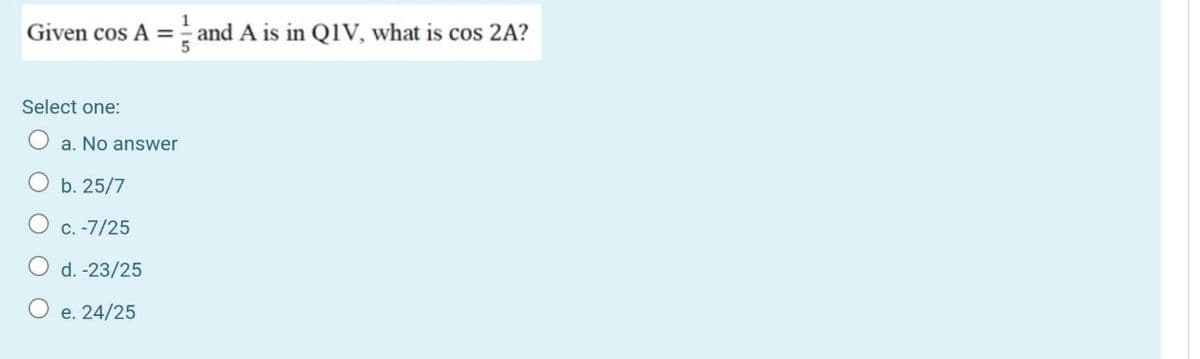 Given cos A = and A is in Q1V, what is cos 2A?
Select one:
a. No answer
b. 25/7
C.-7/25
d. -23/25
e. 24/25
