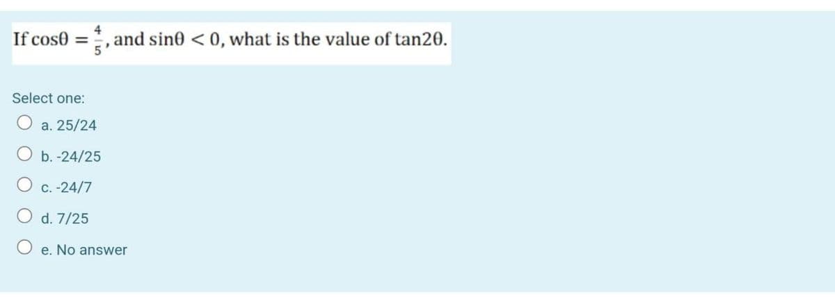 If cose =
4
and sin0 < 0, what is the value of tan20.
Select one:
O a. 25/24
O b. -24/25
O c. -24/7
O d. 7/25
O e. No answer

