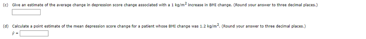 (c) Give an estimate of the average change in depression score change associated with a 1 kg/m2 increase in BMI change. (Round your answer to three decimal places.)
(d) Calculate a point estimate of the mean depression score change for a patient whose BMI change was 1.2 kg/m. (Round your answer to three decimal places.)
ý =
