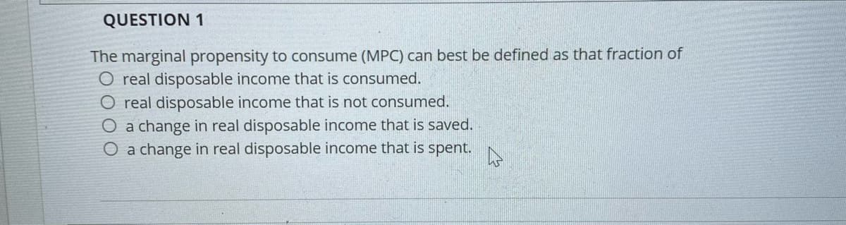 QUESTION 1
The marginal propensity to consume (MPC) can best be defined as that fraction of
O real disposable income that is consumed.
O real disposable income that is not consumed.
O a change in real disposable income that is saved.
O a change in real disposable income that is spent.
