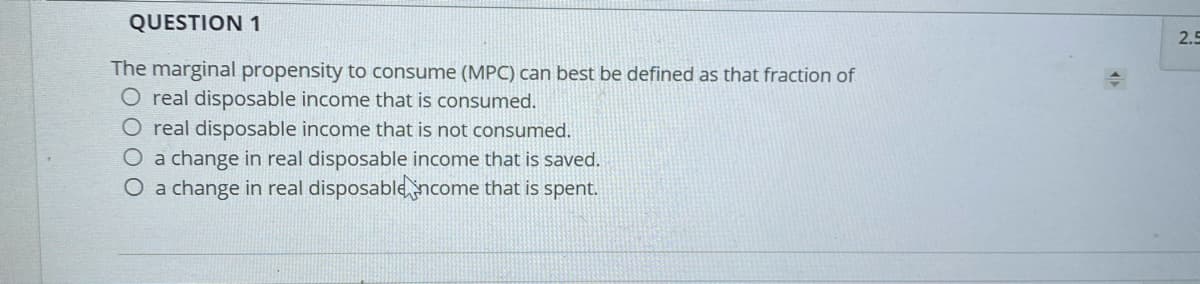 QUESTION 1
2.5
The marginal propensity to consume (MPC) can best be defined as that fraction of
O real disposable income that is consumed.
O real disposable income that is not consumed.
O a change in real disposable income that is saved.
O a change in real disposablencome that is spent.
