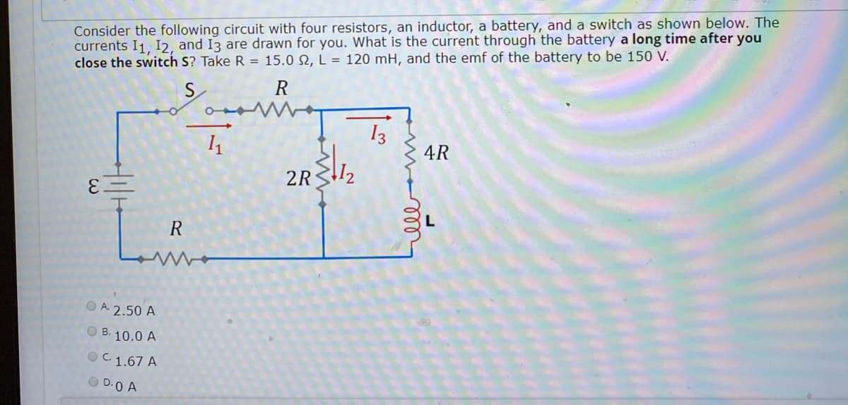 Consider the following circuit with four resistors, an inductor, a battery, and a switch as shown below. The
currents I1, I2, and I3 are drawn for you. What is the current through the battery a long time after you
close the switch S? Take R = 15.0 N, L = 120 mH, and the emf of the battery to be 150 V.
S
R
13
4R
2R32
3.
R
O A. 2.50 A
O B. 10.0 A
O C. 1.67 A
O D.0 A
