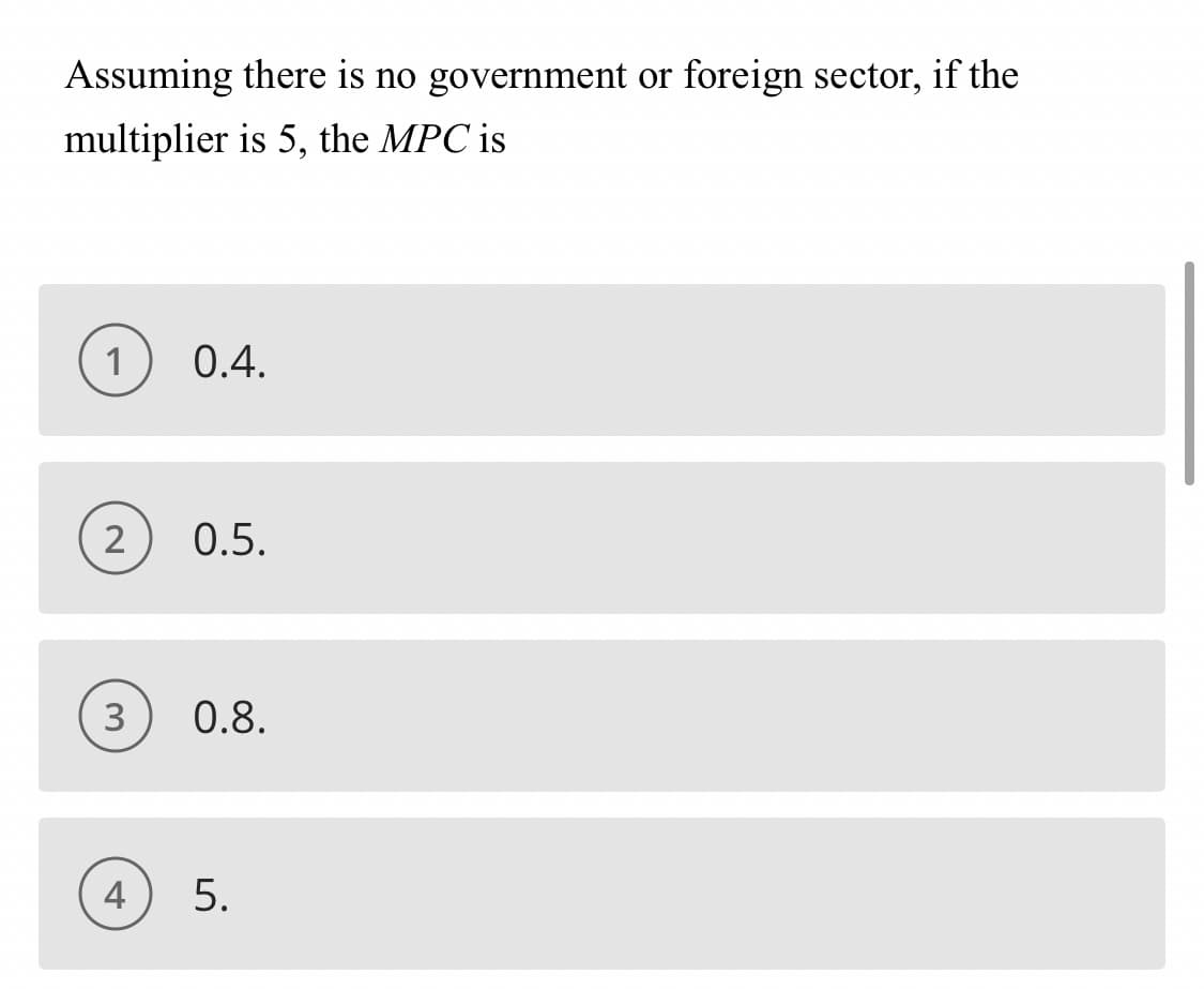 Assuming there is no government or foreign sector, if the
multiplier is 5, the MPC is
1
0.4.
2
0.5.
0.8.
4
5.
3.
