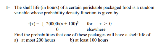 1- The shelf life (in hours) of a certain perishable packaged food is a random
variable whose probability density function is given by
f(x) = { 20000/(x + 100)³
for x > 0
elsewhere
Find the probabilities that one of these packages will have a shelf life of
a) at most 200 hours
b) at least 100 hours
