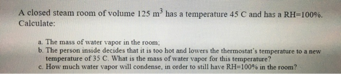 A closed steam room of volume 125 m has a temperature 45 C and has a RH=100%.
Calculate:
a. The mass of water vapor in the room;
b. The person inside decides that it is too hot and lowers the thermostat's temperature to a new
temperature of 35 C. What is the mass of water vapor for this temperature?
c. How much water vapor will condense, in order to still have RH=100% in the room?
