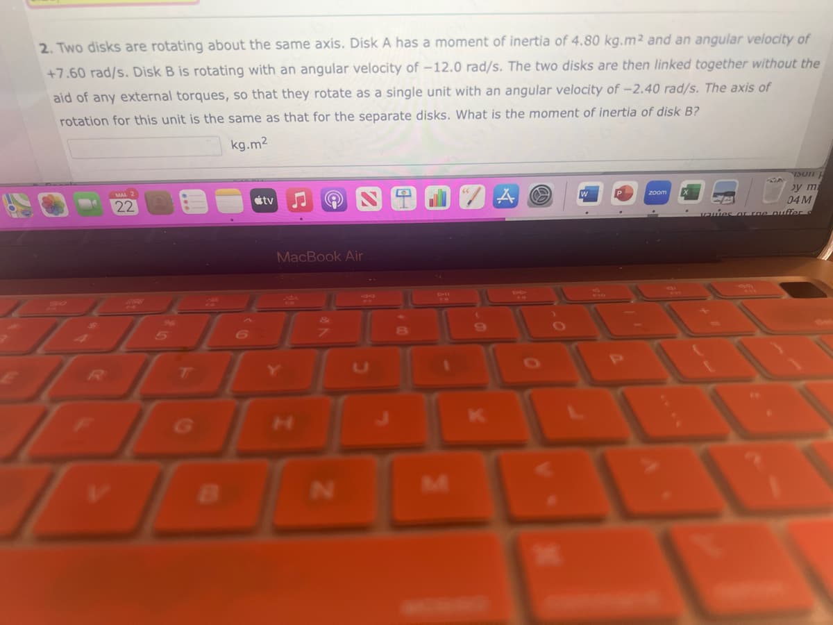 2. Two disks are rotating about the same axis. Disk A has a moment of inertia of 4.80 kg.m2 and an angular velocity of
+7.60 rad/s. Disk B is rotating with an angular velocity of -12.0 rad/s. The two disks are then linked together without the
aid of any external torques, so that they rotate as a single unit with an angular velocity of -2.40 rad/s. The axis of
rotation for this unit is the same as that for the separate disks. What is the moment of inertia of disk B?
kg.m²
22
V
2798
JL
5
6
G
G
tv
B
MacBook Air
N
A
zoom
13011 J
by m
04 M
vauies or roe puffer