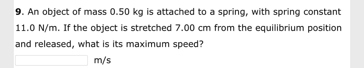 9. An object of mass 0.50 kg is attached to a spring, with spring constant
11.0 N/m. If the object is stretched 7.00 cm from the equilibrium position
and released, what is its maximum speed?
m/s