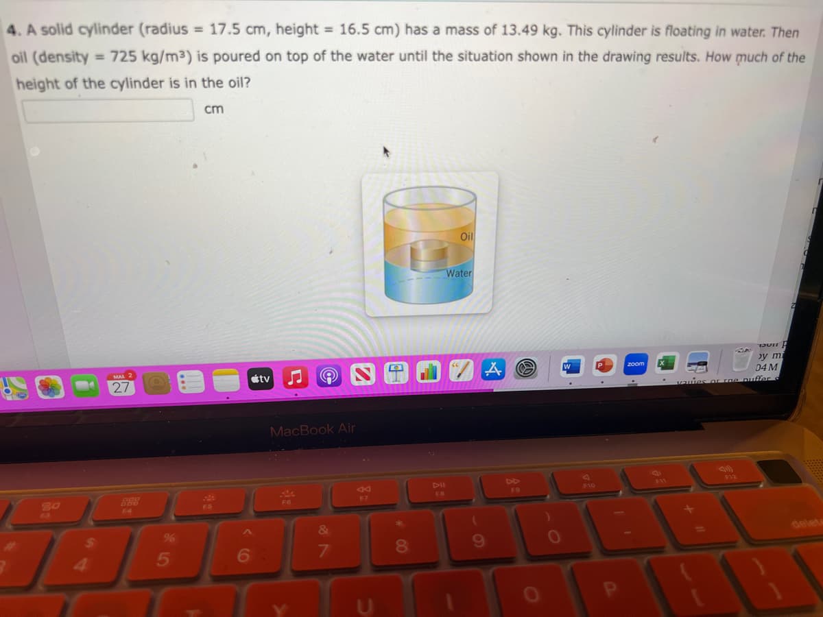 4. A solid cylinder (radius = 17.5 cm, height = 16.5 cm) has a mass of 13.49 kg. This cylinder is floating in water. Then
oil (density=725 kg/m³) is poured on top of the water until the situation shown in the drawing results. How much of the
height of the cylinder is in the oil?
63
$
4
MAL 2
27
%
5
cm
F5
6
tv
MacBook Air
F6
&
7
Ad
F7
8
FB
Oil
Water
A
9
F9
O
W
F10
P
zoom
B
by mi
04 M
vauies or roe puffer s
F12