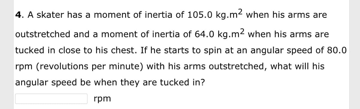 4. A skater has a moment of inertia of 105.0 kg.m² when his arms are
outstretched and a moment of inertia of 64.0 kg.m² when his arms are
tucked in close to his chest. If he starts to spin at an angular speed of 80.0
rpm (revolutions per minute) with his arms outstretched, what will his
angular speed be when they are tucked in?
rpm
