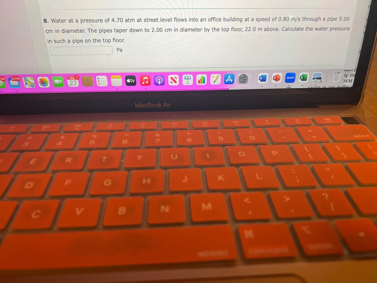 25,708
E
8. Water at a pressure of 4.70 atm at street level flows into an office building at a speed of 0.80 m/s through a pipe 5.00
cm in diameter. The pipes taper down to 2.00 cm in diameter by the top floor, 22.0 m above. Calculate the water pressure
in such a pipe on the top floor.
Pa
27
R
DI
C
F
V
96
5
T
G
tv
6.
B
MacBook Air
&
7
D
N
34
8
M
(
9
K
A
O
O
W
F10
P
P
zoom
by mi
04 M
vauies or the puffer s
Am
delete