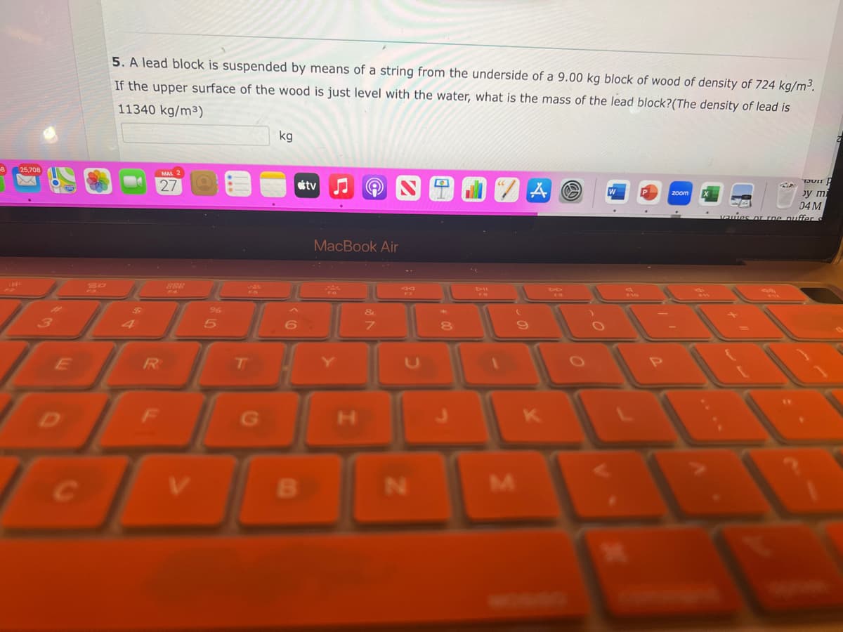 25,708
5. A lead block is suspended by means of a string from the underside of a 9.00 kg block of wood of density of 724 kg/m³.
If the upper surface of the wood is just level with the water, what is the mass of the lead block? (The density of lead is
11340 kg/m³)
EL
E
27
R
888
F4
J
FO
T
G
kg
B
tv
e
MacBook Air
7
N
8
M
K
zoom
by mi
04 M
vawes or roe puffer d