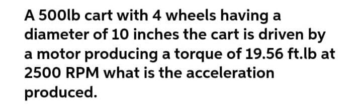 A 500lb cart with 4 wheels having a
diameter of 10 inches the cart is driven by
a motor producing a torque of 19.56 ft.lb at
2500 RPM what is the acceleration
produced.
