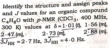 Identify the structure and assign peaks
and J values for an organic compound
C4H3O with p-NMR (CDCI3, 400 MHz,
300 K) values at 8=1.01 (t), 1.56 (m),
2.47 (m),
3JHH =2.7 Hz, 3JHH =4.0 Hz.
2.73 (m),
2.88 (m).
