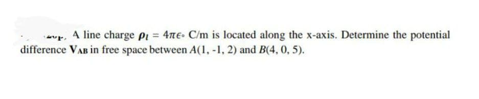 A line charge p1 = 4nE. C/m is located along the x-axis. Determine the potential
difference VAB in free space between A(1, -1, 2) and B(4, 0, 5).
