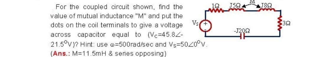 12
J52 A
J82
For the coupled circuit shown, find the
value of mutual inductance "M" and put the
Vs
dots on the coil terminals to give a voltage
32
-J202
across capacitor equal to (Vc=45.82-
21.5°V)? Hint: use @=500rad/sec and Vs=500°v.
(Ans.: M=11.5mH & series opposing)
