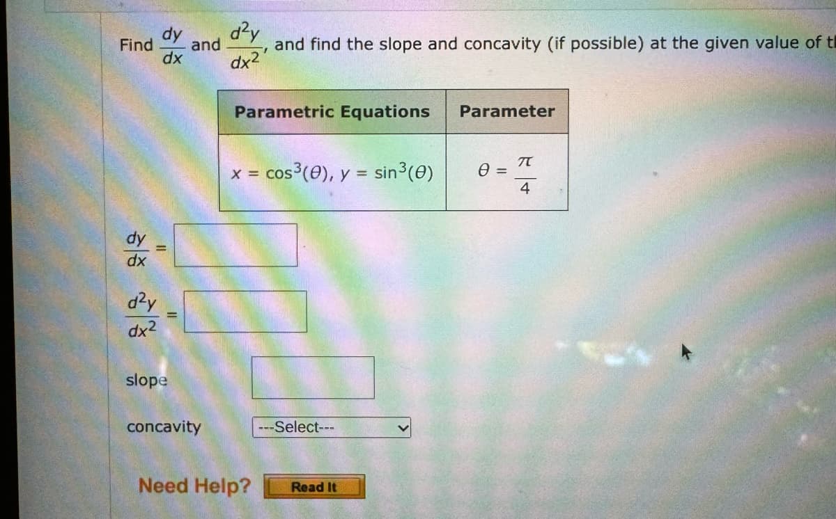 dy
d²y
Find
and
dx
dy
dx
d²y
dx2
slope
=
concavity
and find the slope and concavity (if possible) at the given value of t
dx2
Parametric Equations Parameter
X = COS
cos³ (0), y =
= sin³ (0)
e
= T
4
---Select---
Need Help?
Read It