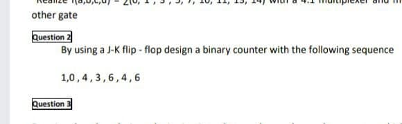 other gate
Question 2
By using a J-K flip - flop design a binary counter with the following sequence
1,0,4,3,6,4,6
Question 3
