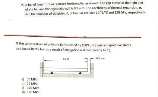 15. A bar of length 1.0m is placed horizontally, as shown. The gap between the right end
of the bar and the rigid right wall is 0.5 mm. The coefficient of thermal expansion, a,
and the modulus of elasticity, E, of the bar are 20 x 101/"C and 120 GPa, respectively.
If the temperature of only the bar is raised by 100°C, the axial compressive stress
produced in the bar as a result of elongation will most nearly be?.
1.0m
05 mm
a) 50 MPa
b) 75 MPa
c) 120 MPa
d) 180 MPa
