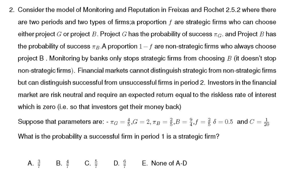 2. Consider the model of Monitoring and Reputation in Freixas and Rochet 2.5.2 where there
are two periods and two types of firms;a proportion f are strategic firms who can choose
either project G or project B. Project G has the probability of success TG. and Project B has
the probability of success Tg.A proportion 1- f are non-strategic firms who always choose
project B. Monitoring by banks only stops strategic firms from choosing B (it doesn't stop
non-strategic firms). Financial markets cannot distinguish strategic from non-strategic firms
but can distinguish successful from unsuccessful firms in period 2. Investors in the financial
market are risk neutral and require an expected return equal to the riskless rate of interest
which is zero (i.e. so that investors get their money back)
Suppose that parameters are: - TC =1,G = 2, TB = },B = },f = { 8 = 0.5 and C
1
20
What is the probability a successful firm in period 1 is a strategic firm?
A. 을
C.
E. None of A-D
B.
