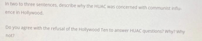 In two to three sentences, describe why the HUAC was concerned with communist influ-
ence in Hollywood.
Do you agree with the refusal of the Hollywood Ten to answer HUAC questions? Why? Why
not?
