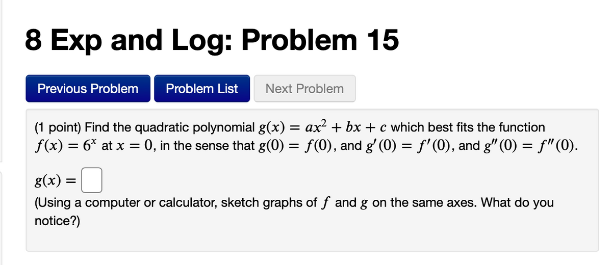 8 Exp and Log: Problem 15
Previous Problem
Problem List
Next Problem
(1 point) Find the quadratic polynomial g(x) = ax² + bx + c which best fits the function
f(x) = 6* at x = 0, in the sense that g(0) = f(0), and g' (0) = f'(0), and g" (0) = f"(0).
g(x) =
(Using a computer or calculator, sketch graphs of f and g on the same axes. What do you
notice?)
