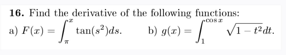 16. Find the derivative of the following functions:
rcos T
a) F(x) = | tan(s²)ds.
b) g(x) = | V1 – t²dt.
S
1
