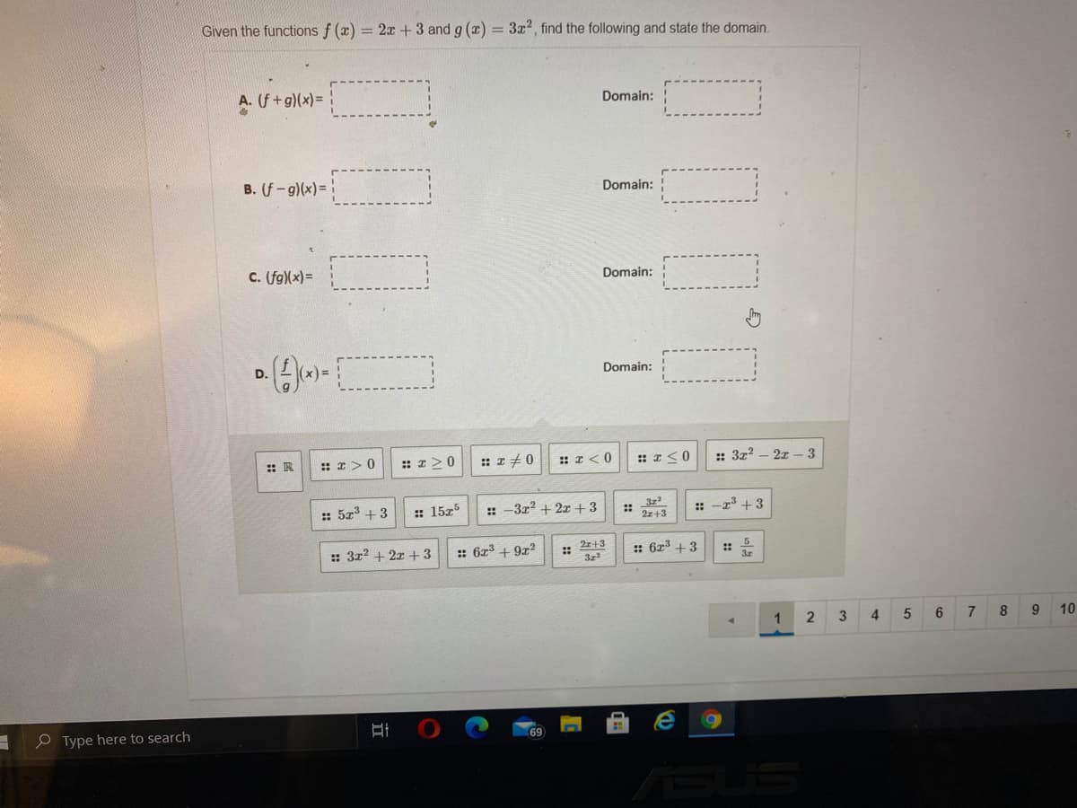 Given the functions f (x) = 2x +3 and g (x) = 3x2, find the following and state the domain.
U +g)(x)=
Domain:
B. (f-g)(x)=
Domain: !
C. (fg)(x)=
Domain:
D.
Domain:
: R
:: I>0
:: I>0
:: z +0
:: I< 0
: I<0
:: 3z? – 2r – 3
:: 5z +3
:: 15z5
:: -3r2 + 2x+3
3z
::
: -r + 3
2z+3
:: 312 + 2x +3
:: 6z3 + 9z2
2z+3
3z
:: 6r3 +3
:: -
1
4
8
9
10
e Type here to search
