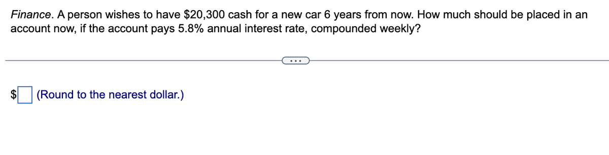 Finance. A person wishes to have $20,300 cash for a new car 6 years from now. How much should be placed in an
account now, if the account pays 5.8% annual interest rate, compounded weekly?
(Round to the nearest dollar.)