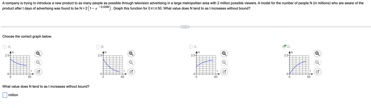 A company is trying to introduce a new product to as many people as possible through television advertising in a large metropolitan area with 2 million possible viewers. A model for the number of people N (in millions) who are aware of the
product after t days of advertising was found to be N = 2 (1 - e -0.039t). Graph this function for 0≤t≤50. What value does N tend to as t increases without bound?
Choose the correct graph below.
B.
A.
AN
Ⓡ
AN
AN
t
2.5-
0-
0
60
What value does N tend to as t increases without bound?
million
AN
2.5-
0-
t
60
N
2.5-
0-
to
||
t
60
LY
2.5-
0-
60