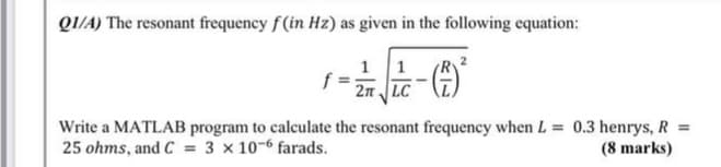 QI/A) The resonant frequency f(in Hz) as given in the following equation:
1 1
2n LC
Write a MATLAB program to calculate the resonant frequency when L = 0.3 henrys, R =
25 ohms, and C = 3 x 10-6 farads.
(8 marks)
