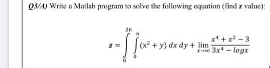 Q3/A) Write a Matlab program to solve the following equation (find z value):
x* + x2 – 3
(x2 + y) dx dy + lim
X0 3x* - logx
