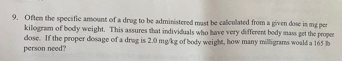 9. Often the specific amount of a drug to be administered must be calculated from a given dose in mg per
kilogram of body weight. This assures that individuals who have very different body mass get the proper
dose. If the proper dosage of a drug is 2.0 mg/kg of body weight, how many milligrams would a 165 lb
person need?

