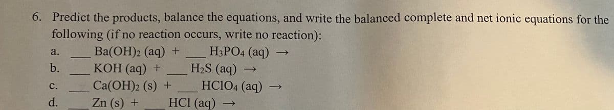 6. Predict the products, balance the equations, and write the balanced complete and net ionic equations for the
following (if no reaction occurs, write no reaction):
H3PO4 (aq) -→
H2S (aq)
HC1O4 (aq) -
HCl (aq)
Ba(OH)2 (aq) +
КОН (аq) +
a.
b.
Ca(OH)2 (s) +
Zn (s) +
с.
d.
->

