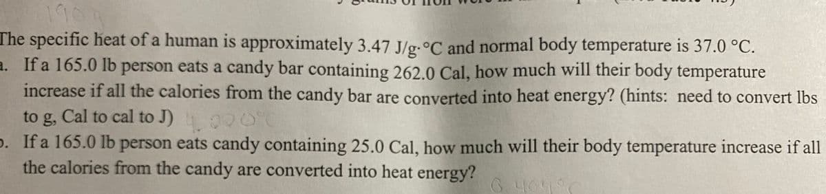 190
The specific heat of a human is approximately 3.47 J/g.°C and normal body temperature is 37.0 °C.
a. If a 165.0 lb person eats a candy bar containing 262.0 Cal, how much will their body temperature
increase if all the calories from the candy bar are converted into heat energy? (hints: need to convert lbs
to g, Cal to cal to J) 000'C
p. If a 165.0 lb person eats candy containing 25.0 Cal, how much will their body temperature increase if all
the calories from the candy are converted into heat energy?
6.404
