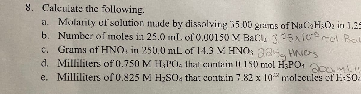 8. Calculate the following.
a. Molarity of solution made by dissolving 35.00 grams of NaC2H3O2 in 1.25
b. Number of moles in 25.0 mL of 0.00150 M BaCl2 3.75x10mol Bal
c. Grams of HNO3 in 250.0 mL of 14.3 M HNO3 225a HNO3
d. Milliliters of 0.750 M H3PO4 that contain 0.150 mol H3PO4 Oom LH
e. Milliliters of 0.825 M H2SO4 that contain 7.82 x 10²² molecules of H2SO4
