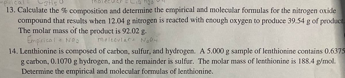 mpirical=C3t5
=Lia M20
molecul
13. Calculate the % composition and determine the empirical and molecular formulas for the nitrogen oxide
compound that results when 12.04 g nitrogen is reacted with enough oxygen to produce 39.54 g of product.
The molar mass of the product is 92.02 g.
Empirical = Noo
14. Lenthionine is composed of carbon, sulfur, and hydrogen. A 5.000 g sample of lenthionine contains 0.6375
carbon, 0.1070 g hydrogen, and the remainder is sulfur. The molar mass of lenthionine is 188.4 g/mol.
molecular= No04
Determine the empirical and molecular formulas of lenthionine.
