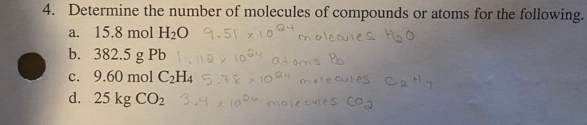 a. 15.8 mol H2O 9.51 x10 04
b. 382.5 g Pb .ax 1004
4. Determine the number of molecules of compounds or atoms for the following.
15.8mol H20 9.51
Q4
molecules Hg O
a.
X10
b. 382.5 g Pb
1.112
c. 9.60 mol C2H4 5.48 x 1024
1004
at oms Pb
molecules CaHy
d. 25 kg CO2 3.4x 1000
molecules CO2
